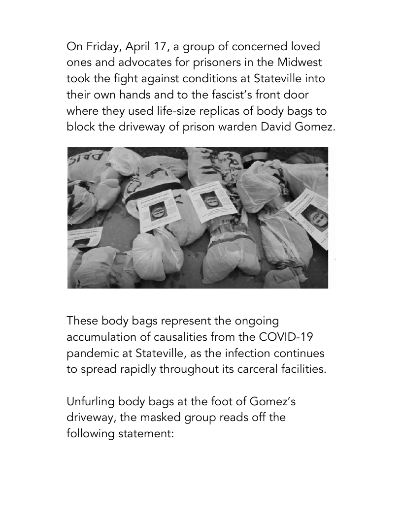 On Friday, April 17, a group of concerned loved ones and advocates for prisoners in the Midwest took the fight against conditions at Stateville into their own hands and to the fascist’s front door where they used life-size replicas of body bags to block the driveway of prison warden David Gomez.  These body bags represent the ongoing accumulation of causalities from the COVID-19  pandemic at Stateville, as the infection continues to spread rapidly throughout its carceral facilities.  Unfurling body bags at the foot of Gomez’s driveway, the masked group reads off the following statement: 